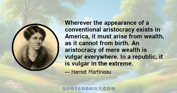 Wherever the appearance of a conventional aristocracy exists in America, it must arise from wealth, as it cannot from birth. An aristocracy of mere wealth is vulgar everywhere. In a republic, it is vulgar in the extreme.