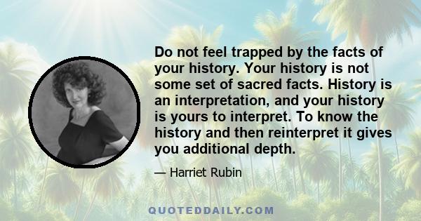 Do not feel trapped by the facts of your history. Your history is not some set of sacred facts. History is an interpretation, and your history is yours to interpret. To know the history and then reinterpret it gives you