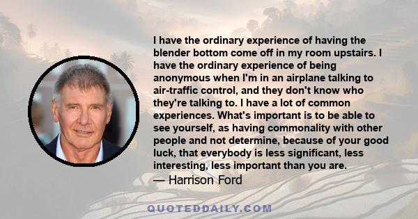 I have the ordinary experience of having the blender bottom come off in my room upstairs. I have the ordinary experience of being anonymous when I'm in an airplane talking to air-traffic control, and they don't know who
