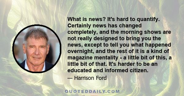 What is news? It's hard to quantify. Certainly news has changed completely, and the morning shows are not really designed to bring you the news, except to tell you what happened overnight, and the rest of it is a kind