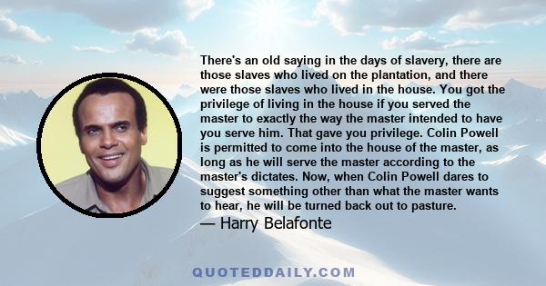 There's an old saying in the days of slavery, there are those slaves who lived on the plantation, and there were those slaves who lived in the house. You got the privilege of living in the house if you served the master