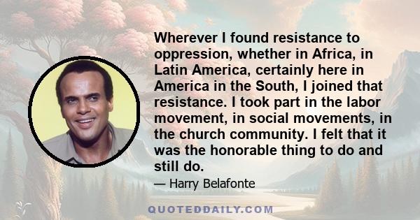 Wherever I found resistance to oppression, whether in Africa, in Latin America, certainly here in America in the South, I joined that resistance. I took part in the labor movement, in social movements, in the church
