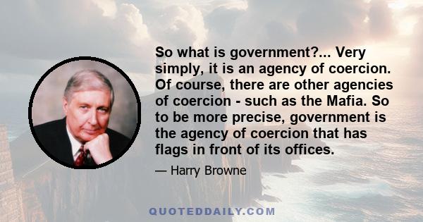 So what is government?... Very simply, it is an agency of coercion. Of course, there are other agencies of coercion - such as the Mafia. So to be more precise, government is the agency of coercion that has flags in