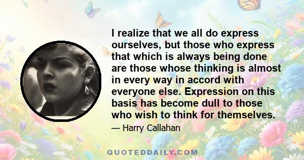 I realize that we all do express ourselves, but those who express that which is always being done are those whose thinking is almost in every way in accord with everyone else. Expression on this basis has become dull to