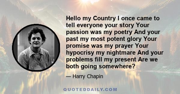 Hello my Country I once came to tell everyone your story Your passion was my poetry And your past my most potent glory Your promise was my prayer Your hypocrisy my nightmare And your problems fill my present Are we both