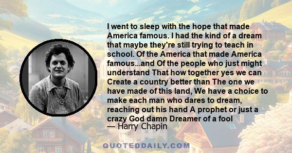 I went to sleep with the hope that made America famous. I had the kind of a dream that maybe they're still trying to teach in school. Of the America that made America famous...and Of the people who just might understand