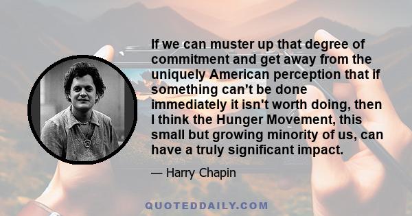 If we can muster up that degree of commitment and get away from the uniquely American perception that if something can't be done immediately it isn't worth doing, then I think the Hunger Movement, this small but growing