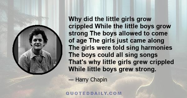 Why did the little girls grow crippled While the little boys grow strong The boys allowed to come of age The girls just came along The girls were told sing harmonies The boys could all sing songs That's why little girls