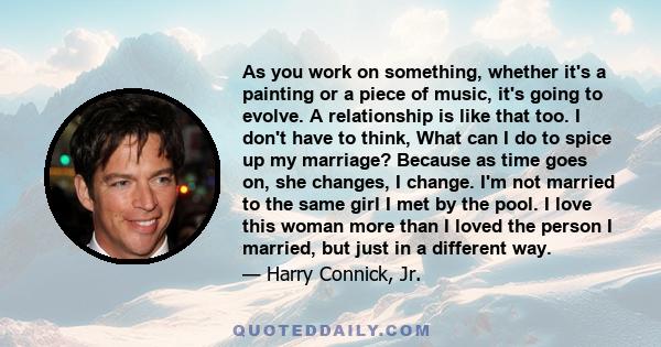 As you work on something, whether it's a painting or a piece of music, it's going to evolve. A relationship is like that too. I don't have to think, What can I do to spice up my marriage? Because as time goes on, she