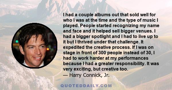 I had a couple albums out that sold well for who I was at the time and the type of music I played. People started recognizing my name and face and it helped sell bigger venues. I had a bigger spotlight and I had to live