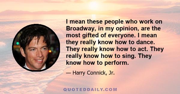 I mean these people who work on Broadway, in my opinion, are the most gifted of everyone. I mean they really know how to dance. They really know how to act. They really know how to sing. They know how to perform.