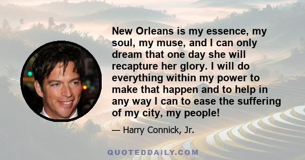 New Orleans is my essence, my soul, my muse, and I can only dream that one day she will recapture her glory. I will do everything within my power to make that happen and to help in any way I can to ease the suffering of
