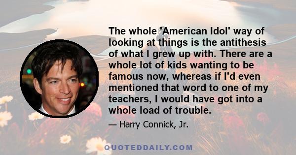 The whole 'American Idol' way of looking at things is the antithesis of what I grew up with. There are a whole lot of kids wanting to be famous now, whereas if I'd even mentioned that word to one of my teachers, I would