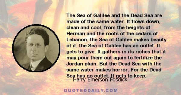 The Sea of Galilee and the Dead Sea are made of the same water. It flows down, clean and cool, from the heights of Herman and the roots of the cedars of Lebanon. the Sea of Galilee makes beauty of it, the Sea of Galilee
