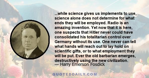 ...while science gives us implements to use, science alone does not determine for what ends they will be employed. Radio is an amazing invention. Yet now that it is here, one suspects that Hitler never could have