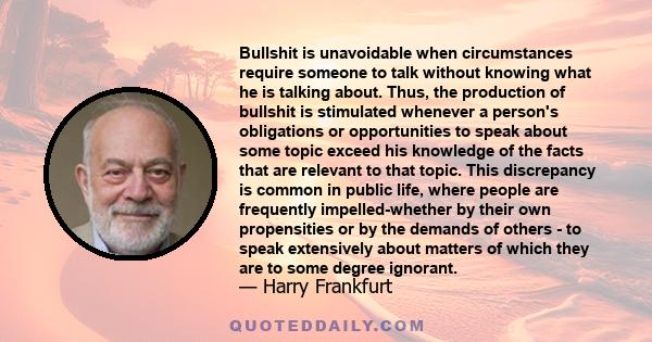 Bullshit is unavoidable when circumstances require someone to talk without knowing what he is talking about. Thus, the production of bullshit is stimulated whenever a person's obligations or opportunities to speak about