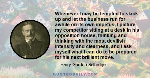 Whenever I may be tempted to slack up and let the business run for awhile on its own impetus, I picture my competitor sitting at a desk in his opposition house, thinking and thinking with the most devilish intensity and