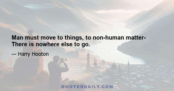 Man must move to things, to non-human matter- There is nowhere else to go.