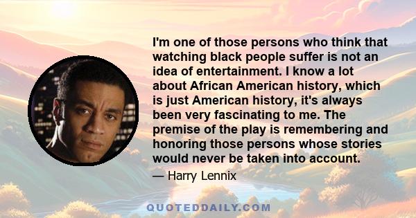 I'm one of those persons who think that watching black people suffer is not an idea of entertainment. I know a lot about African American history, which is just American history, it's always been very fascinating to me.