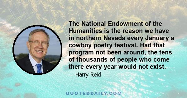 The National Endowment of the Humanities is the reason we have in northern Nevada every January a cowboy poetry festival. Had that program not been around, the tens of thousands of people who come there every year would