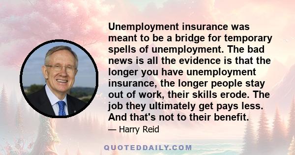 Unemployment insurance was meant to be a bridge for temporary spells of unemployment. The bad news is all the evidence is that the longer you have unemployment insurance, the longer people stay out of work, their skills