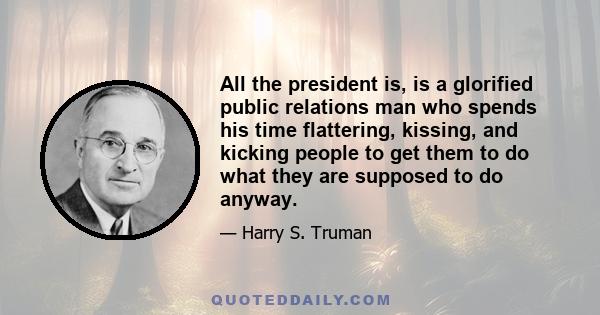 All the president is, is a glorified public relations man who spends his time flattering, kissing, and kicking people to get them to do what they are supposed to do anyway.