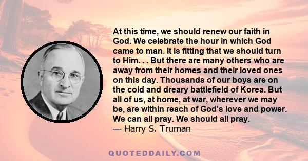 At this time, we should renew our faith in God. We celebrate the hour in which God came to man. It is fitting that we should turn to Him. . . But there are many others who are away from their homes and their loved ones
