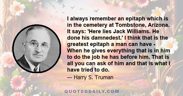 I always remember an epitaph which is in the cemetery at Tombstone, Arizona. It says: 'Here lies Jack Williams. He done his damnedest.' I think that is the greatest epitaph a man can have - When he gives everything that