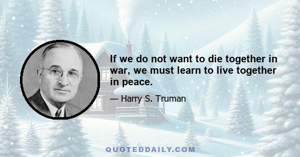 If we do not want to die together in war, we must learn to live together in peace.