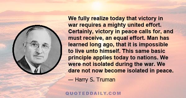We fully realize today that victory in war requires a mighty united effort. Certainly, victory in peace calls for, and must receive, an equal effort. Man has learned long ago, that it is impossible to live unto himself.