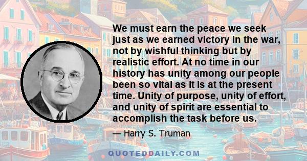 We must earn the peace we seek just as we earned victory in the war, not by wishful thinking but by realistic effort. At no time in our history has unity among our people been so vital as it is at the present time.