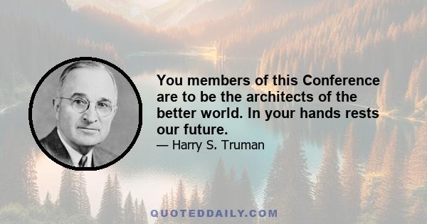 You members of this Conference are to be the architects of the better world. In your hands rests our future.