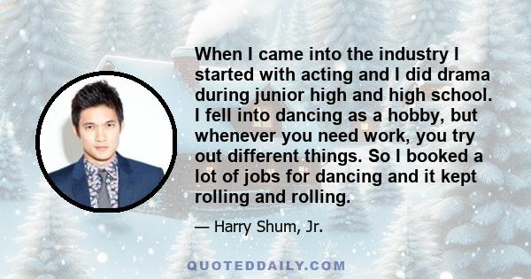 When I came into the industry I started with acting and I did drama during junior high and high school. I fell into dancing as a hobby, but whenever you need work, you try out different things. So I booked a lot of jobs