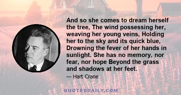 And so she comes to dream herself the tree, The wind possessing her, weaving her young veins, Holding her to the sky and its quick blue, Drowning the fever of her hands in sunlight. She has no memory, nor fear, nor hope