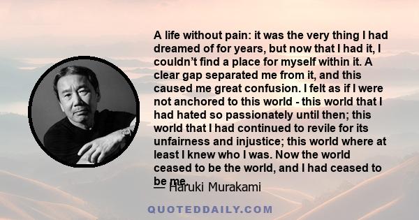 A life without pain: it was the very thing I had dreamed of for years, but now that I had it, I couldn’t find a place for myself within it. A clear gap separated me from it, and this caused me great confusion. I felt as
