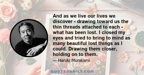 And as we live our lives we discover - drawing toward us the thin threads attached to each - what has been lost. I closed my eyes and tried to bring to mind as many beautiful lost things as I could. Drawing them closer,