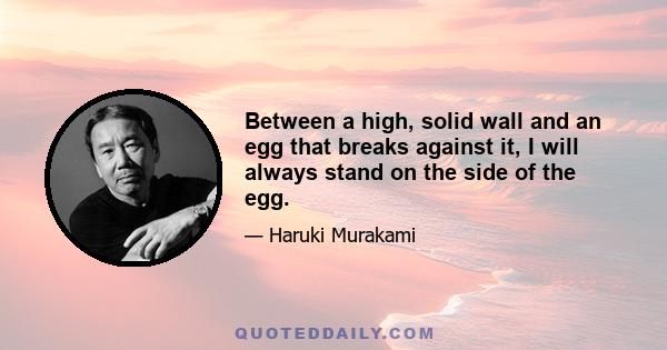 Between a high, solid wall and an egg that breaks against it, I will always stand on the side of the egg. Yes, no matter how right the wall may be and how wrong the egg, I will stand with the egg. Someone else will have