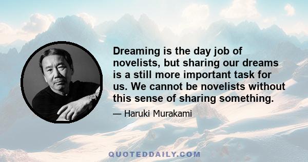 Dreaming is the day job of novelists, but sharing our dreams is a still more important task for us. We cannot be novelists without this sense of sharing something.