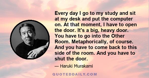Every day I go to my study and sit at my desk and put the computer on. At that moment, I have to open the door. It's a big, heavy door. You have to go into the Other Room. Metaphorically, of course. And you have to come