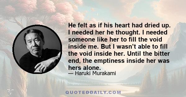 He felt as if his heart had dried up. I needed her he thought. I needed someone like her to fill the void inside me. But I wasn’t able to fill the void inside her. Until the bitter end, the emptiness inside her was hers