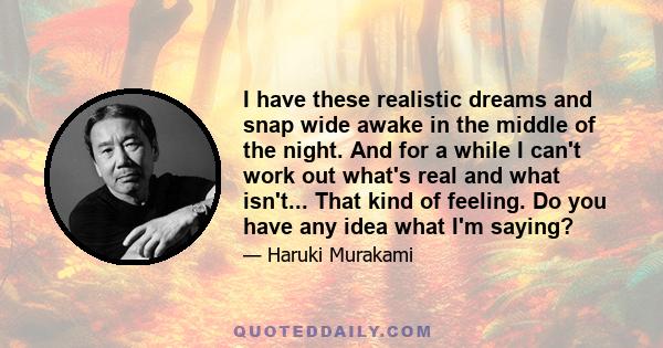 I have these realistic dreams and snap wide awake in the middle of the night. And for a while I can't work out what's real and what isn't... That kind of feeling. Do you have any idea what I'm saying?