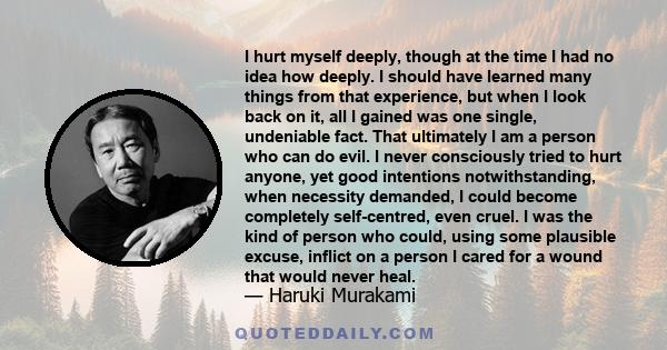 I hurt myself deeply, though at the time I had no idea how deeply. I should have learned many things from that experience, but when I look back on it, all I gained was one single, undeniable fact. That ultimately I am a