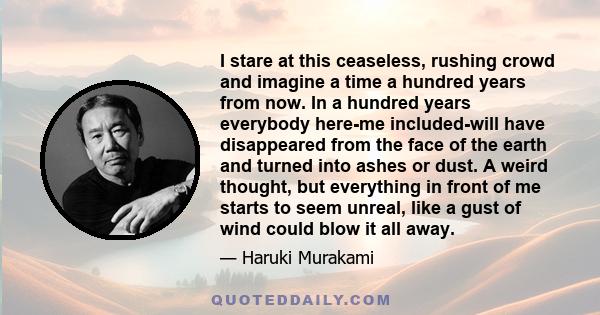 I stare at this ceaseless, rushing crowd and imagine a time a hundred years from now. In a hundred years everybody here-me included-will have disappeared from the face of the earth and turned into ashes or dust. A weird