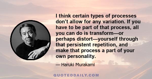 I think certain types of processes don’t allow for any variation. If you have to be part of that process, all you can do is transform—or perhaps distort—yourself through that persistent repetition, and make that process