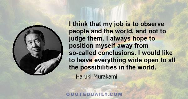 I think that my job is to observe people and the world, and not to judge them. I always hope to position myself away from so-called conclusions. I would like to leave everything wide open to all the possibilities in the
