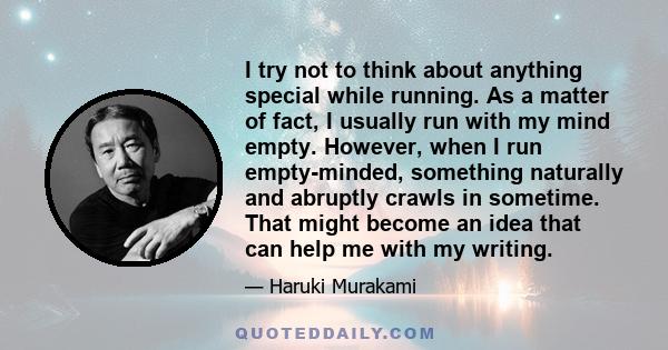 I try not to think about anything special while running. As a matter of fact, I usually run with my mind empty. However, when I run empty-minded, something naturally and abruptly crawls in sometime. That might become an