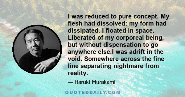 I was reduced to pure concept. My flesh had dissolved; my form had dissipated. I floated in space. Liberated of my corporeal being, but without dispensation to go anywhere else.I was adrift in the void. Somewhere across