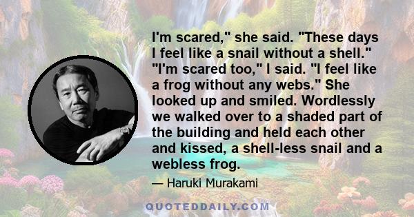 I'm scared, she said. These days I feel like a snail without a shell. I'm scared too, I said. I feel like a frog without any webs. She looked up and smiled. Wordlessly we walked over to a shaded part of the building and
