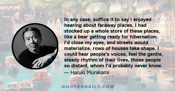 In any case, suffice it to say I enjoyed hearing about faraway places. I had stocked up a whole store of these places, like a bear getting ready for hibernation. I'd close my eyes, and streets would materialize, rows of