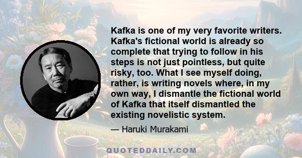 Kafka is one of my very favorite writers. Kafka's fictional world is already so complete that trying to follow in his steps is not just pointless, but quite risky, too. What I see myself doing, rather, is writing novels